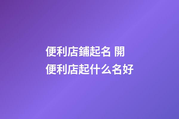 便利店鋪起名 開便利店起什么名好-第1張-店鋪起名-玄機派